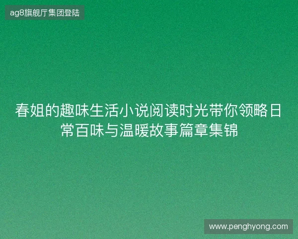 春姐的趣味生活小说阅读时光带你领略日常百味与温暖故事篇章集锦
